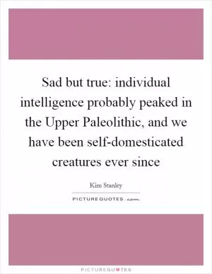 Sad but true: individual intelligence probably peaked in the Upper Paleolithic, and we have been self-domesticated creatures ever since Picture Quote #1