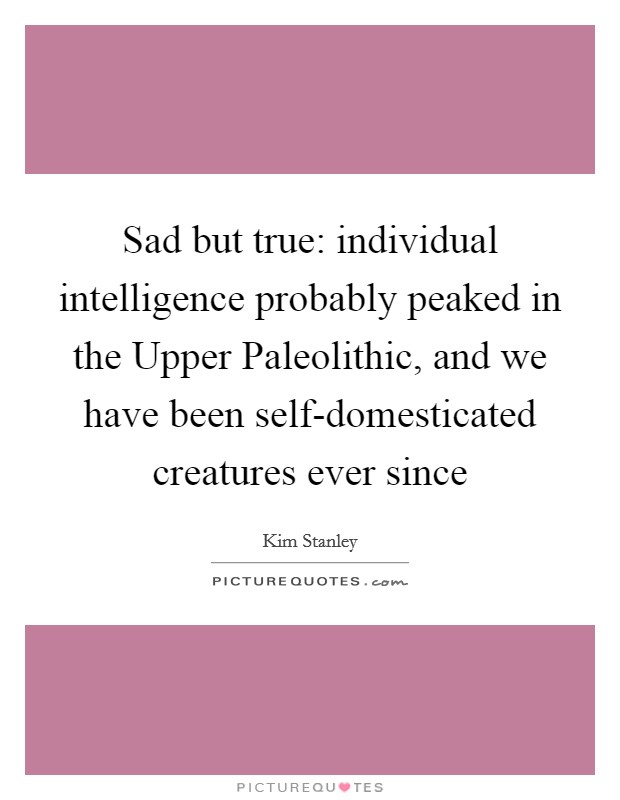 Sad but true: individual intelligence probably peaked in the Upper Paleolithic, and we have been self-domesticated creatures ever since Picture Quote #1