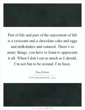 Part of life and part of the enjoyment of life is a croissant and a chocolate cake and eggs and milkshakes and oatmeal. There’s so many things, you have to learn to appreciate it all. When I don’t eat as much as I should, I’m not fun to be around; I’m fussy Picture Quote #1