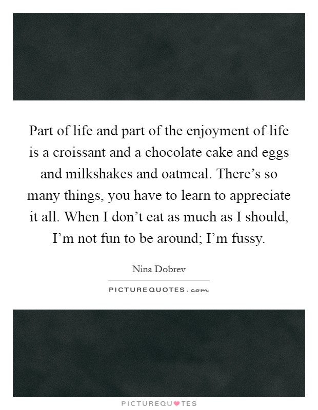 Part of life and part of the enjoyment of life is a croissant and a chocolate cake and eggs and milkshakes and oatmeal. There's so many things, you have to learn to appreciate it all. When I don't eat as much as I should, I'm not fun to be around; I'm fussy Picture Quote #1