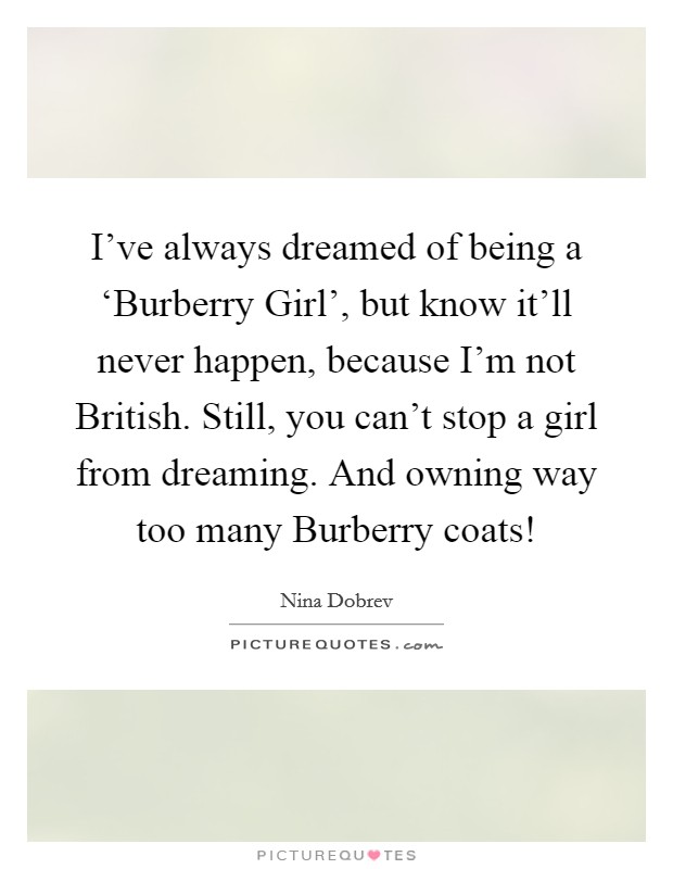 I've always dreamed of being a ‘Burberry Girl', but know it'll never happen, because I'm not British. Still, you can't stop a girl from dreaming. And owning way too many Burberry coats! Picture Quote #1
