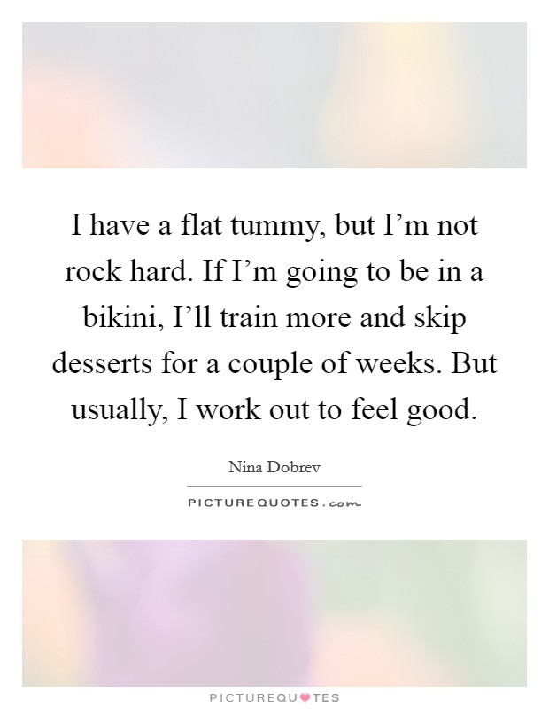 I have a flat tummy, but I'm not rock hard. If I'm going to be in a bikini, I'll train more and skip desserts for a couple of weeks. But usually, I work out to feel good Picture Quote #1