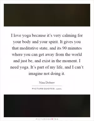 I love yoga because it’s very calming for your body and your spirit. It gives you that meditative state, and its 90 minutes where you can get away from the world and just be, and exist in the moment. I need yoga. It’s part of my life, and I can’t imagine not doing it Picture Quote #1