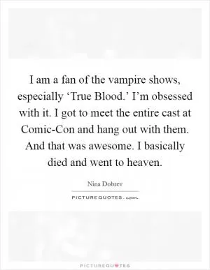 I am a fan of the vampire shows, especially ‘True Blood.’ I’m obsessed with it. I got to meet the entire cast at Comic-Con and hang out with them. And that was awesome. I basically died and went to heaven Picture Quote #1
