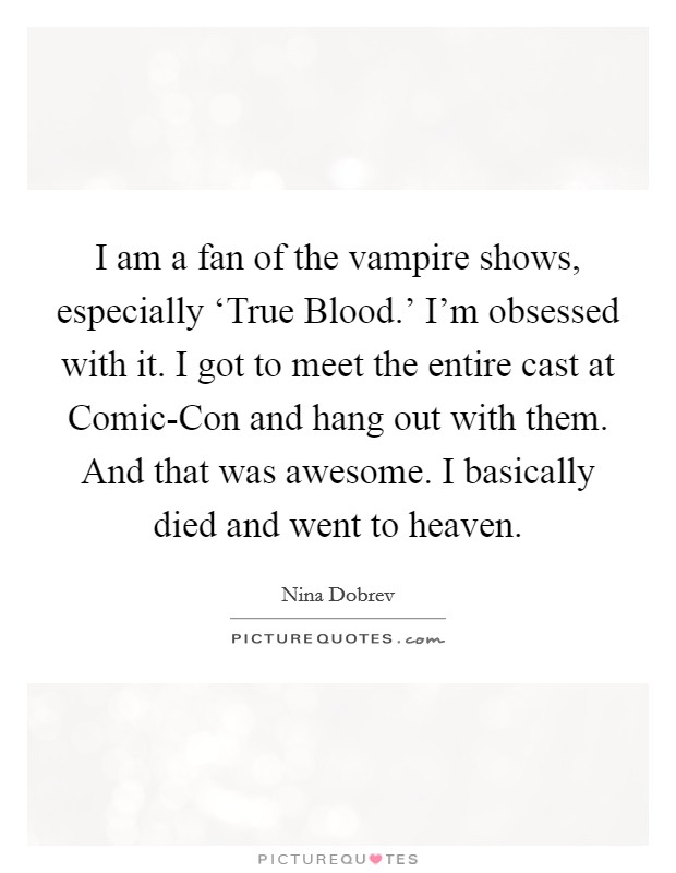 I am a fan of the vampire shows, especially ‘True Blood.' I'm obsessed with it. I got to meet the entire cast at Comic-Con and hang out with them. And that was awesome. I basically died and went to heaven Picture Quote #1