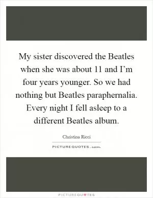 My sister discovered the Beatles when she was about 11 and I’m four years younger. So we had nothing but Beatles paraphernalia. Every night I fell asleep to a different Beatles album Picture Quote #1