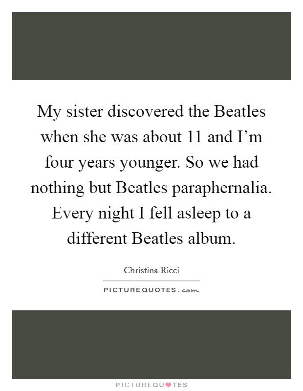 My sister discovered the Beatles when she was about 11 and I'm four years younger. So we had nothing but Beatles paraphernalia. Every night I fell asleep to a different Beatles album Picture Quote #1