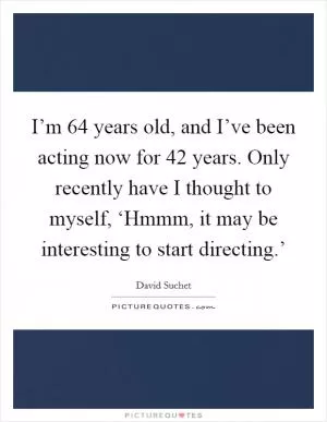 I’m 64 years old, and I’ve been acting now for 42 years. Only recently have I thought to myself, ‘Hmmm, it may be interesting to start directing.’ Picture Quote #1