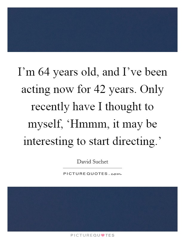 I'm 64 years old, and I've been acting now for 42 years. Only recently have I thought to myself, ‘Hmmm, it may be interesting to start directing.' Picture Quote #1