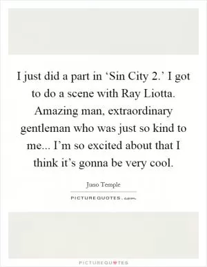 I just did a part in ‘Sin City 2.’ I got to do a scene with Ray Liotta. Amazing man, extraordinary gentleman who was just so kind to me... I’m so excited about that I think it’s gonna be very cool Picture Quote #1