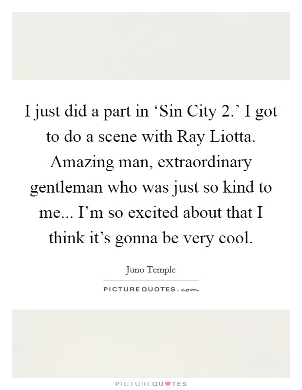 I just did a part in ‘Sin City 2.' I got to do a scene with Ray Liotta. Amazing man, extraordinary gentleman who was just so kind to me... I'm so excited about that I think it's gonna be very cool Picture Quote #1