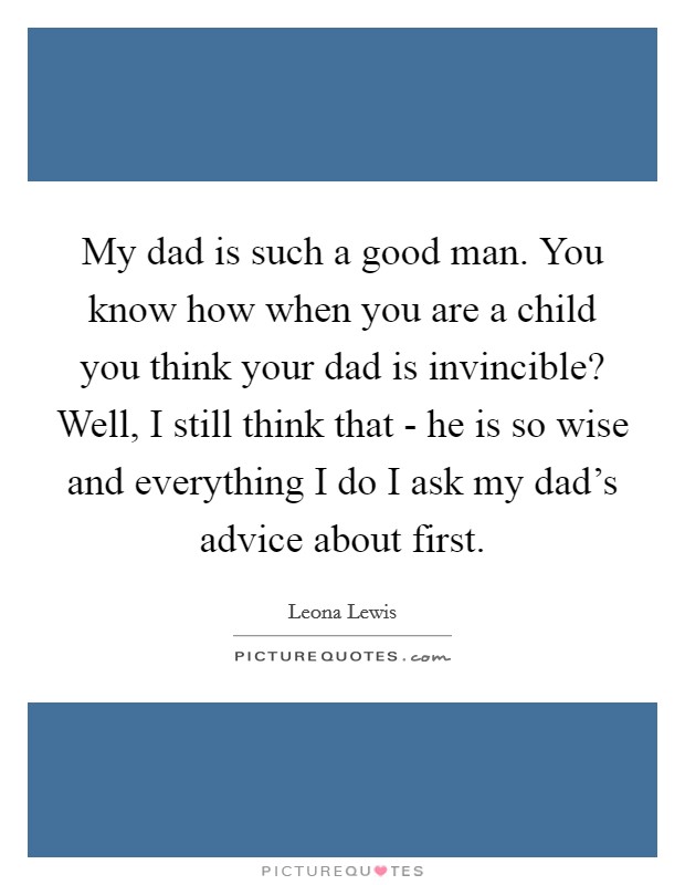 My dad is such a good man. You know how when you are a child you think your dad is invincible? Well, I still think that - he is so wise and everything I do I ask my dad's advice about first Picture Quote #1