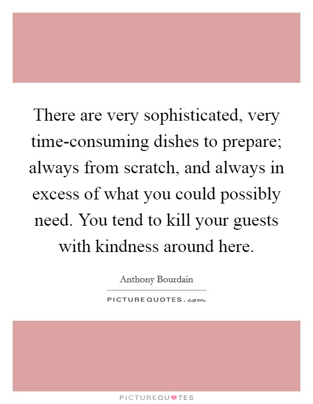 There are very sophisticated, very time-consuming dishes to prepare; always from scratch, and always in excess of what you could possibly need. You tend to kill your guests with kindness around here Picture Quote #1