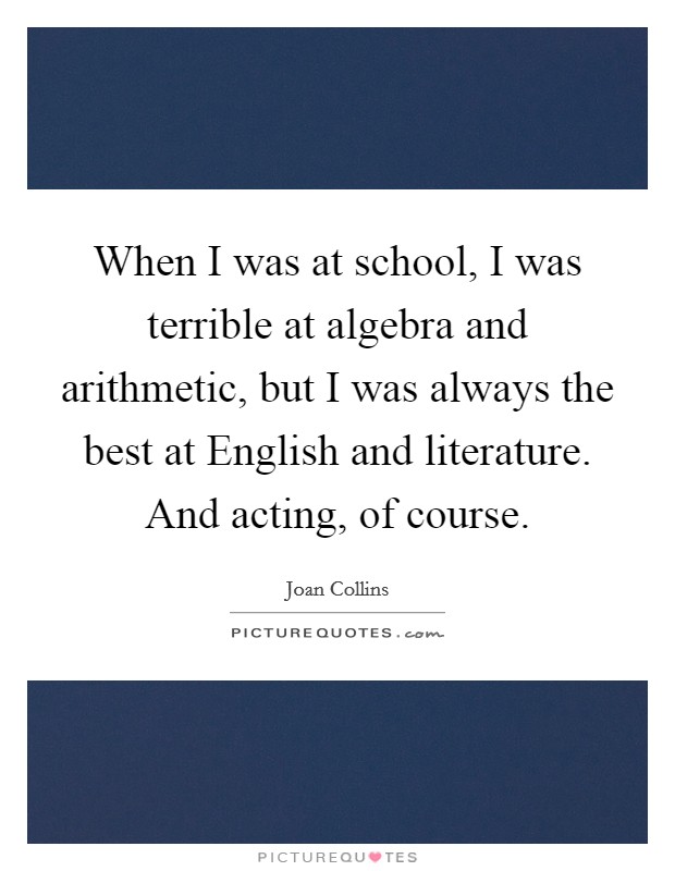 When I was at school, I was terrible at algebra and arithmetic, but I was always the best at English and literature. And acting, of course Picture Quote #1
