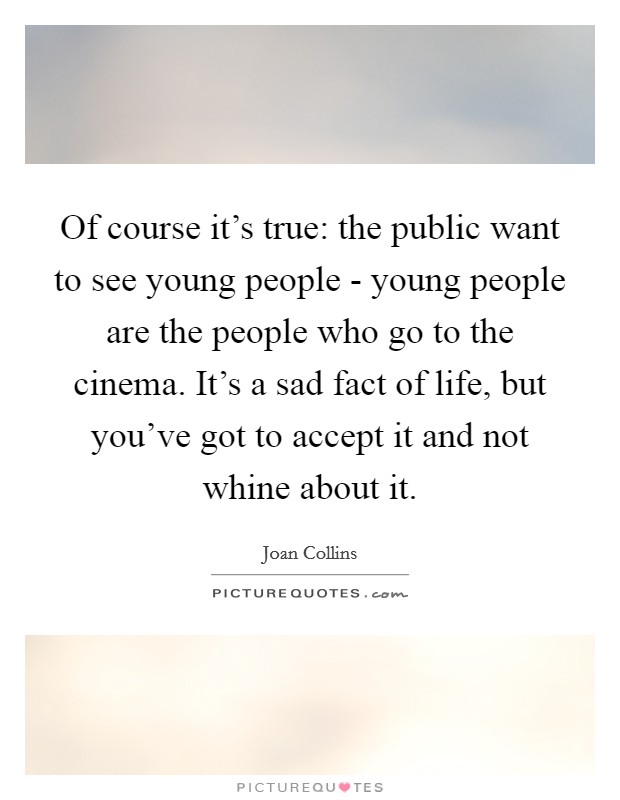 Of course it's true: the public want to see young people - young people are the people who go to the cinema. It's a sad fact of life, but you've got to accept it and not whine about it Picture Quote #1