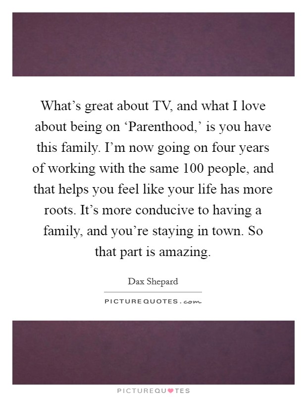 What's great about TV, and what I love about being on ‘Parenthood,' is you have this family. I'm now going on four years of working with the same 100 people, and that helps you feel like your life has more roots. It's more conducive to having a family, and you're staying in town. So that part is amazing Picture Quote #1
