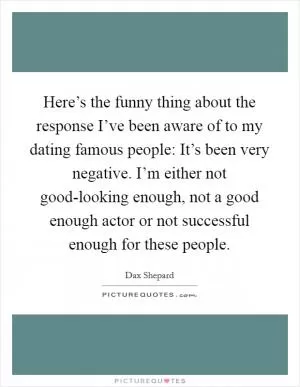 Here’s the funny thing about the response I’ve been aware of to my dating famous people: It’s been very negative. I’m either not good-looking enough, not a good enough actor or not successful enough for these people Picture Quote #1
