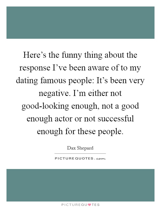 Here's the funny thing about the response I've been aware of to my dating famous people: It's been very negative. I'm either not good-looking enough, not a good enough actor or not successful enough for these people Picture Quote #1