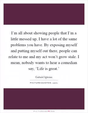I’m all about showing people that I’m a little messed up, I have a lot of the same problems you have. By exposing myself and putting myself out there, people can relate to me and my act won’t grow stale. I mean, nobody wants to hear a comedian say, ‘Life is great.’ Picture Quote #1