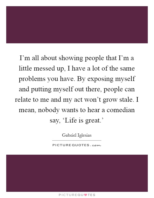 I'm all about showing people that I'm a little messed up, I have a lot of the same problems you have. By exposing myself and putting myself out there, people can relate to me and my act won't grow stale. I mean, nobody wants to hear a comedian say, ‘Life is great.' Picture Quote #1