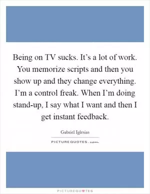 Being on TV sucks. It’s a lot of work. You memorize scripts and then you show up and they change everything. I’m a control freak. When I’m doing stand-up, I say what I want and then I get instant feedback Picture Quote #1