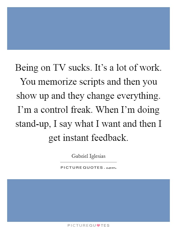 Being on TV sucks. It's a lot of work. You memorize scripts and then you show up and they change everything. I'm a control freak. When I'm doing stand-up, I say what I want and then I get instant feedback Picture Quote #1