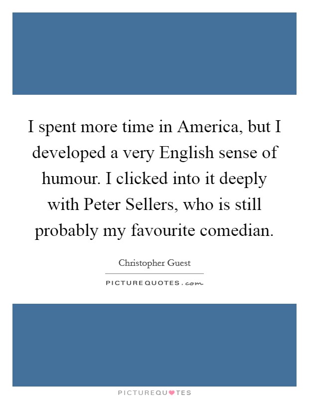 I spent more time in America, but I developed a very English sense of humour. I clicked into it deeply with Peter Sellers, who is still probably my favourite comedian Picture Quote #1