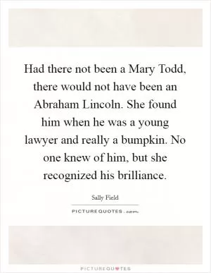 Had there not been a Mary Todd, there would not have been an Abraham Lincoln. She found him when he was a young lawyer and really a bumpkin. No one knew of him, but she recognized his brilliance Picture Quote #1