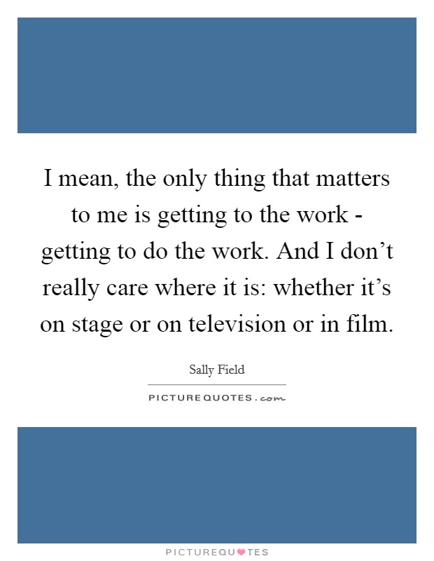 I mean, the only thing that matters to me is getting to the work - getting to do the work. And I don't really care where it is: whether it's on stage or on television or in film Picture Quote #1
