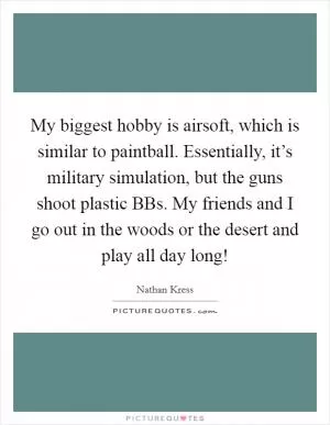 My biggest hobby is airsoft, which is similar to paintball. Essentially, it’s military simulation, but the guns shoot plastic BBs. My friends and I go out in the woods or the desert and play all day long! Picture Quote #1