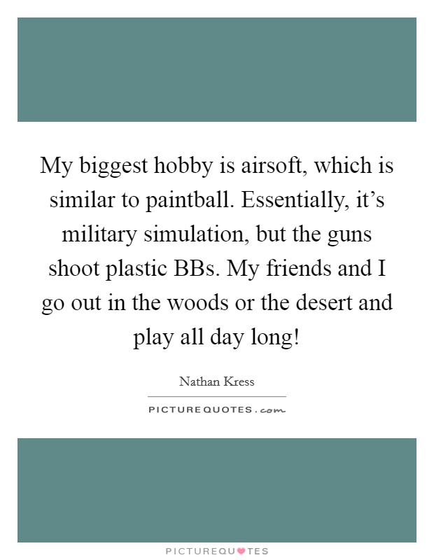 My biggest hobby is airsoft, which is similar to paintball. Essentially, it's military simulation, but the guns shoot plastic BBs. My friends and I go out in the woods or the desert and play all day long! Picture Quote #1