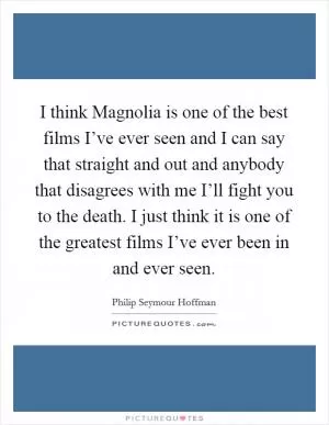 I think Magnolia is one of the best films I’ve ever seen and I can say that straight and out and anybody that disagrees with me I’ll fight you to the death. I just think it is one of the greatest films I’ve ever been in and ever seen Picture Quote #1