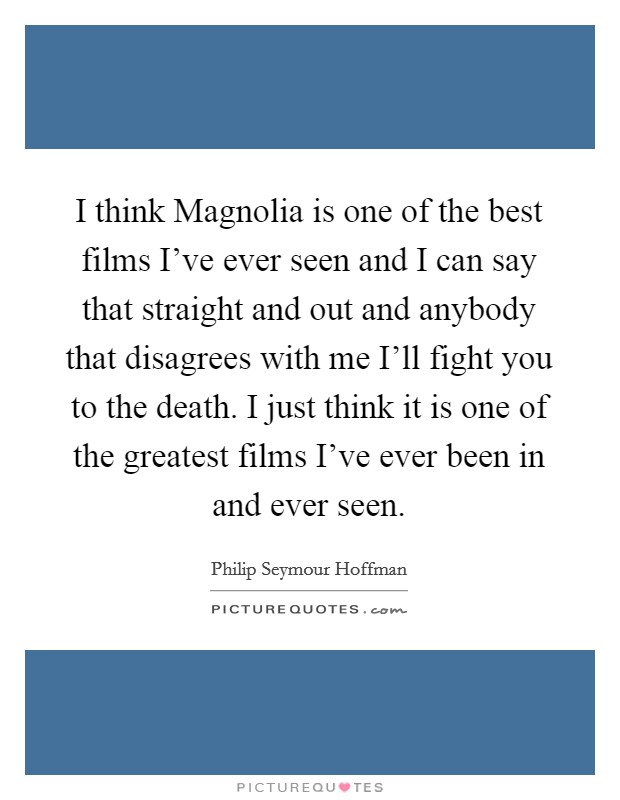 I think Magnolia is one of the best films I've ever seen and I can say that straight and out and anybody that disagrees with me I'll fight you to the death. I just think it is one of the greatest films I've ever been in and ever seen Picture Quote #1