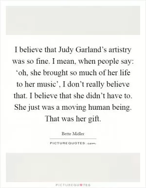 I believe that Judy Garland’s artistry was so fine. I mean, when people say: ‘oh, she brought so much of her life to her music’, I don’t really believe that. I believe that she didn’t have to. She just was a moving human being. That was her gift Picture Quote #1