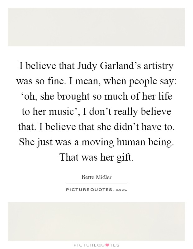 I believe that Judy Garland's artistry was so fine. I mean, when people say: ‘oh, she brought so much of her life to her music', I don't really believe that. I believe that she didn't have to. She just was a moving human being. That was her gift Picture Quote #1