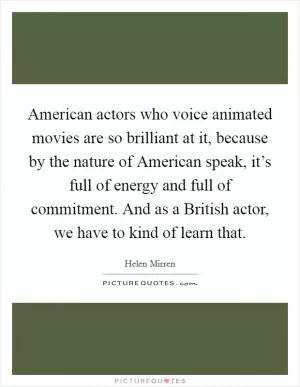 American actors who voice animated movies are so brilliant at it, because by the nature of American speak, it’s full of energy and full of commitment. And as a British actor, we have to kind of learn that Picture Quote #1