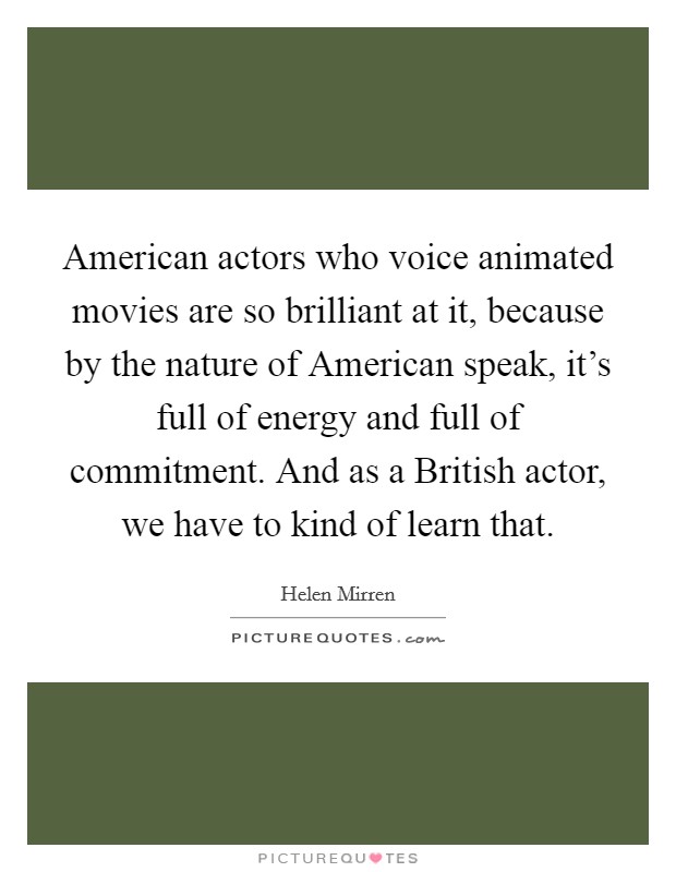 American actors who voice animated movies are so brilliant at it, because by the nature of American speak, it's full of energy and full of commitment. And as a British actor, we have to kind of learn that Picture Quote #1