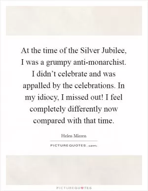 At the time of the Silver Jubilee, I was a grumpy anti-monarchist. I didn’t celebrate and was appalled by the celebrations. In my idiocy, I missed out! I feel completely differently now compared with that time Picture Quote #1