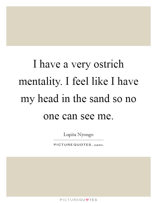 I have a very ostrich mentality. I feel like I have my head in the sand so no one can see me Picture Quote #1