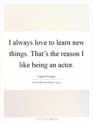I always love to learn new things. That’s the reason I like being an actor Picture Quote #1