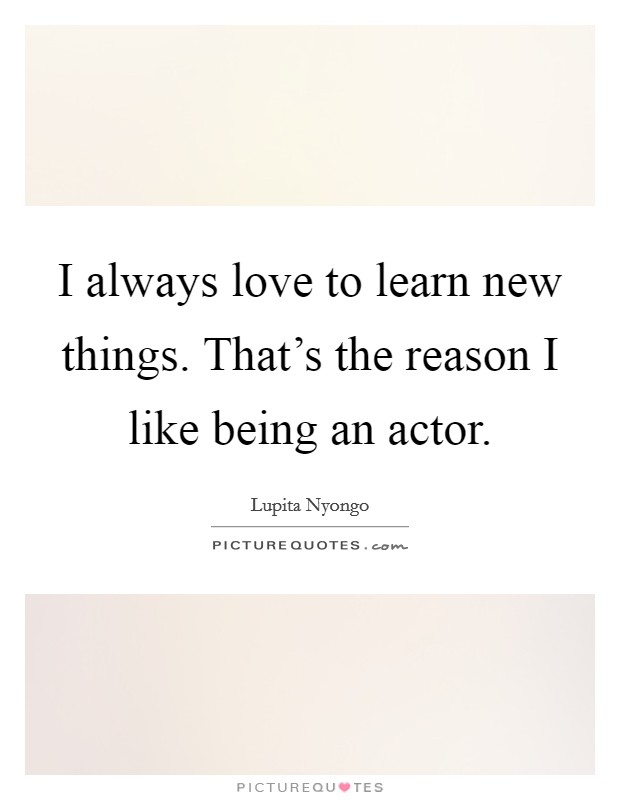 I always love to learn new things. That's the reason I like being an actor Picture Quote #1