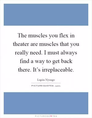 The muscles you flex in theater are muscles that you really need. I must always find a way to get back there. It’s irreplaceable Picture Quote #1
