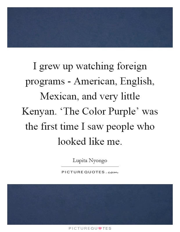 I grew up watching foreign programs - American, English, Mexican, and very little Kenyan. ‘The Color Purple' was the first time I saw people who looked like me Picture Quote #1