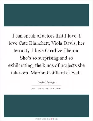 I can speak of actors that I love. I love Cate Blanchett, Viola Davis, her tenacity. I love Charlize Theron. She’s so surprising and so exhilarating, the kinds of projects she takes on. Marion Cotillard as well Picture Quote #1