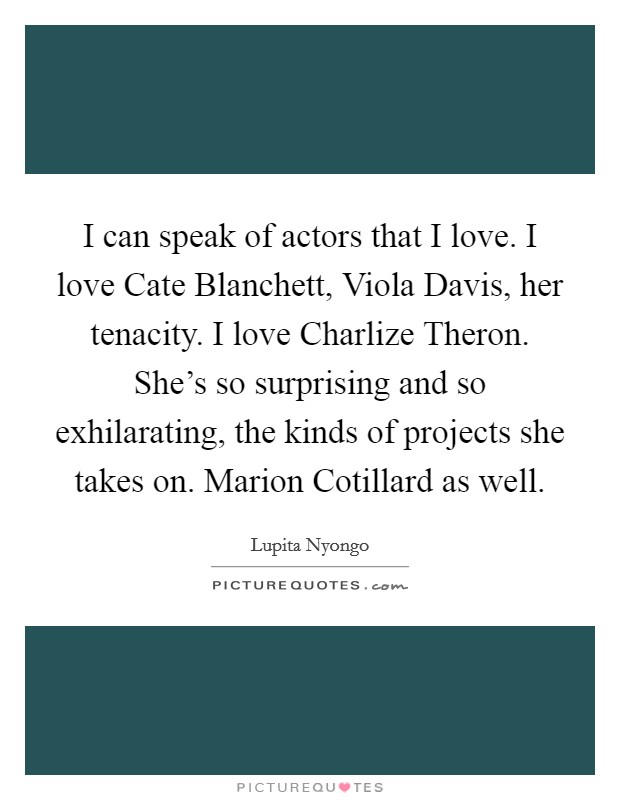 I can speak of actors that I love. I love Cate Blanchett, Viola Davis, her tenacity. I love Charlize Theron. She's so surprising and so exhilarating, the kinds of projects she takes on. Marion Cotillard as well Picture Quote #1