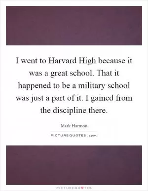 I went to Harvard High because it was a great school. That it happened to be a military school was just a part of it. I gained from the discipline there Picture Quote #1