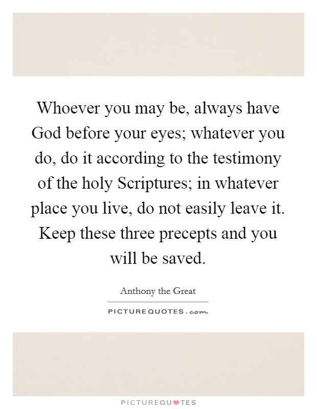 Whoever you may be, always have God before your eyes; whatever you do, do it according to the testimony of the holy Scriptures; in whatever place you live, do not easily leave it. Keep these three precepts and you will be saved Picture Quote #1