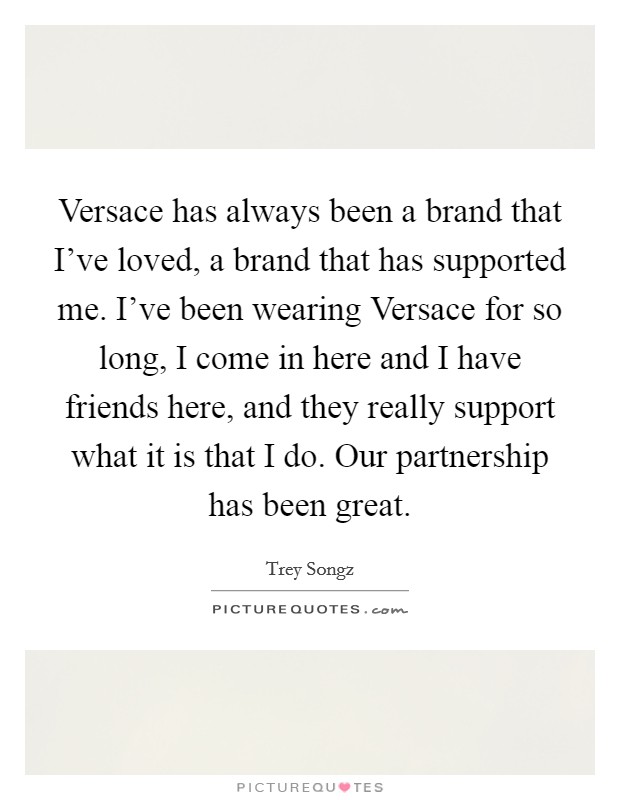 Versace has always been a brand that I've loved, a brand that has supported me. I've been wearing Versace for so long, I come in here and I have friends here, and they really support what it is that I do. Our partnership has been great Picture Quote #1