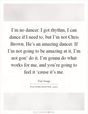 I’m no dancer. I got rhythm, I can dance if I need to, but I’m not Chris Brown. He’s an amazing dancer. If I’m not going to be amazing at it, I’m not gon’ do it. I’m gonna do what works for me, and you’re going to feel it ‘cause it’s me Picture Quote #1