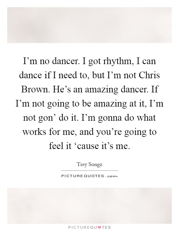I'm no dancer. I got rhythm, I can dance if I need to, but I'm not Chris Brown. He's an amazing dancer. If I'm not going to be amazing at it, I'm not gon' do it. I'm gonna do what works for me, and you're going to feel it ‘cause it's me Picture Quote #1